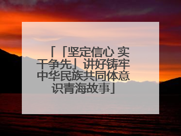 「坚定信心 实干争先」讲好铸牢中华民族共同体意识青海故事