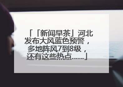 「新闻早茶」河北发布大风蓝色预警，多地阵风7到8级，还有这些热点……