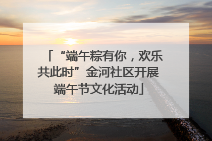 “端午粽有你，欢乐共此时”金河社区开展端午节文化活动