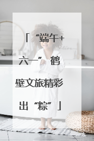 “端午+六一” 鹤壁文旅精彩出“粽”