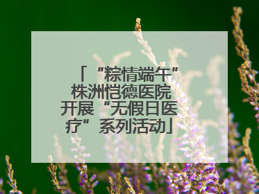 “粽情端午” 株洲恺德医院开展“无假日医疗”系列活动