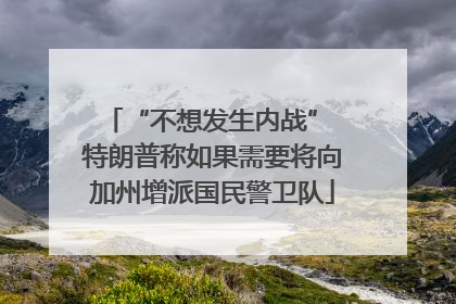 “不想发生内战” 特朗普称如果需要将向加州增派国民警卫队