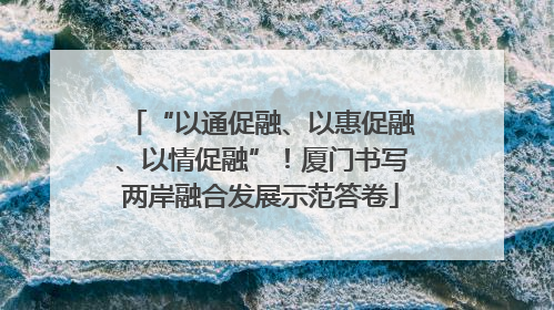 “以通促融、以惠促融、以情促融”！厦门书写两岸融合发展示范答卷