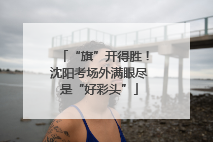 “旗”开得胜！沈阳考场外满眼尽是“好彩头”