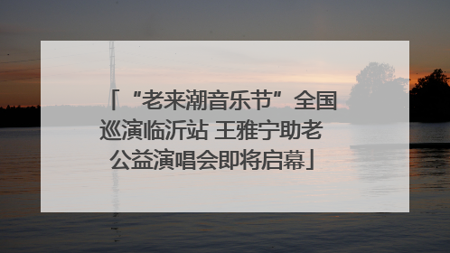 “老来潮音乐节”全国巡演临沂站 王雅宁助老公益演唱会即将启幕