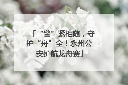 “警”紧相随，守护“舟”全！永州公安护航龙舟赛