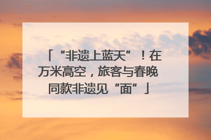 “非遗上蓝天”！在万米高空，旅客与春晚同款非遗见“面”