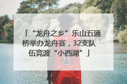 “龙舟之乡”乐山五通桥举办龙舟赛，32支队伍竞渡“小西湖”
