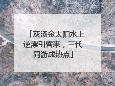灰汤金太阳水上逆漂引客来，三代同游成热点