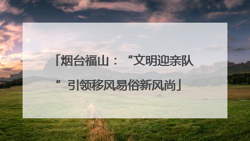 烟台福山：“文明迎亲队”引领移风易俗新风尚