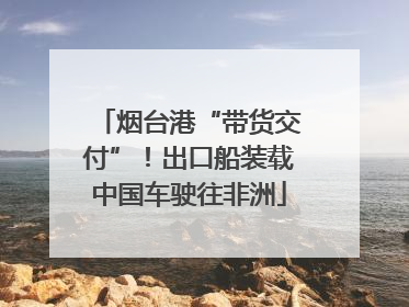 烟台港“带货交付”！出口船装载中国车驶往非洲