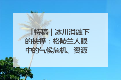 特稿｜冰川消融下的抉择：格陵兰人眼中的气候危机、资源争夺与家园未来