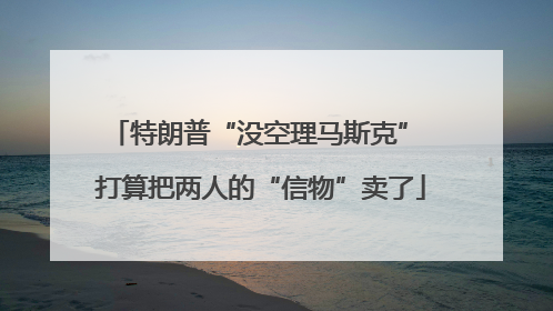 特朗普“没空理马斯克” 打算把两人的“信物”卖了
