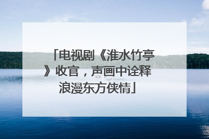 电视剧《淮水竹亭》收官，声画中诠释浪漫东方侠情