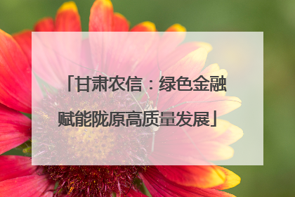甘肃农信：绿色金融赋能陇原高质量发展