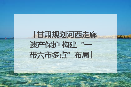 甘肃规划河西走廊遗产保护 构建“一带六市多点”布局