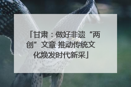 甘肃：做好非遗“两创”文章 推动传统文化焕发时代新采
