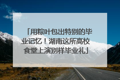 用粽叶包出特别的毕业记忆！湖南这所高校食堂上演别样毕业礼