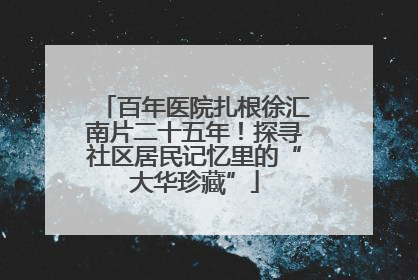 百年医院扎根徐汇南片二十五年！探寻社区居民记忆里的“大华珍藏”