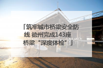 筑牢城市桥梁安全防线 德州完成143座桥梁“深度体检”