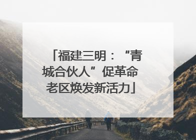 福建三明：“青城合伙人”促革命老区焕发新活力