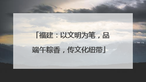 福建：以文明为笔，品端午粽香，传文化纽带