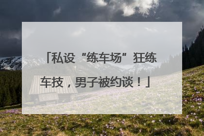 私设“练车场”狂练车技，男子被约谈！