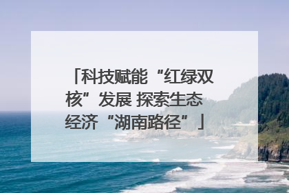 科技赋能“红绿双核”发展 探索生态经济“湖南路径”