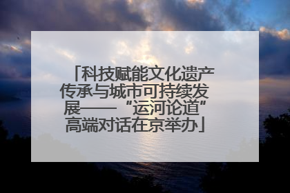 科技赋能文化遗产传承与城市可持续发展——“运河论道”高端对话在京举办