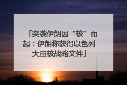突袭伊朗因“核”而起：伊朗称获得以色列大量核战略文件