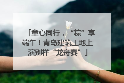 童心同行，“粽”享端午！青岛建筑工地上演别样“龙舟赛”