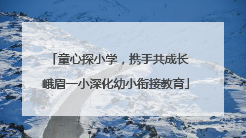 童心探小学，携手共成长 峨眉一小深化幼小衔接教育
