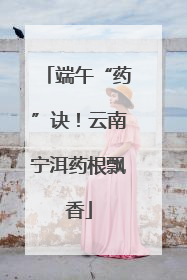 端午“药”诀！云南宁洱药根飘香