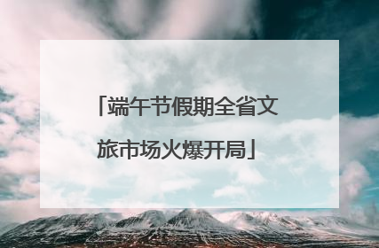 端午节假期全省文旅市场火爆开局