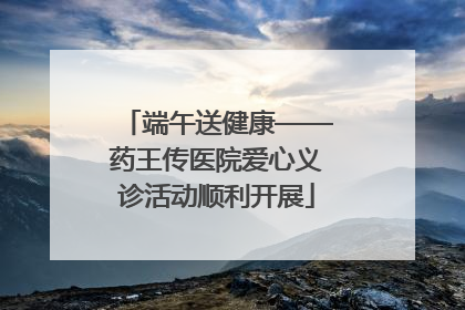端午送健康——药王传医院爱心义诊活动顺利开展