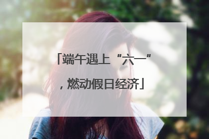 端午遇上“六一”，燃动假日经济
