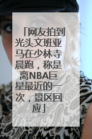 网友拍到光头文班亚马在少林寺晨跑，称是离NBA巨星最近的一次，景区回应