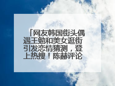 网友韩国街头偶遇王勉和美女逛街引发恋情猜测，登上热搜！陈赫评论区贴脸开大：你和谁逛街？我也想知道
