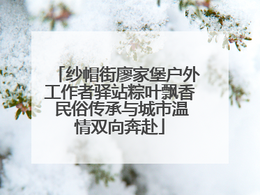 纱帽街廖家堡户外工作者驿站粽叶飘香 民俗传承与城市温情双向奔赴