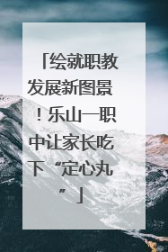 绘就职教发展新图景！乐山一职中让家长吃下“定心丸”