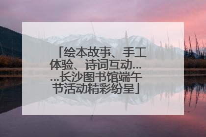 绘本故事、手工体验、诗词互动……长沙图书馆端午节活动精彩纷呈