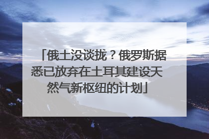 俄土没谈拢？俄罗斯据悉已放弃在土耳其建设天然气新枢纽的计划