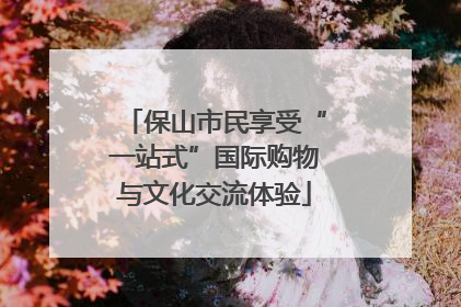 保山市民享受“一站式”国际购物与文化交流体验
