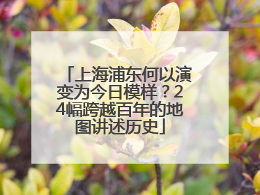 上海浦东何以演变为今日模样？24幅跨越百年的地图讲述历史