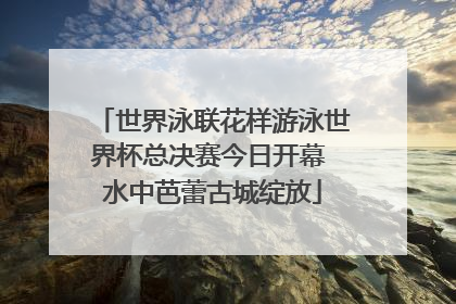 世界泳联花样游泳世界杯总决赛今日开幕 水中芭蕾古城绽放