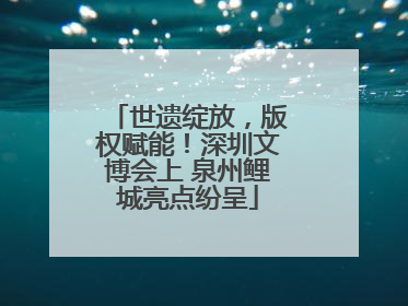 世遗绽放，版权赋能！深圳文博会上 泉州鲤城亮点纷呈