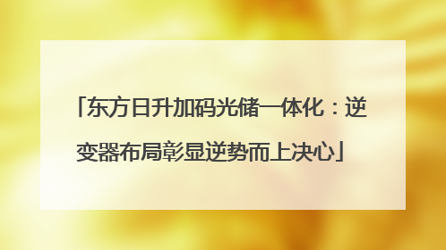 东方日升加码光储一体化：逆变器布局彰显逆势而上决心