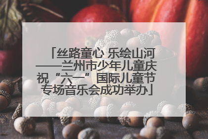 丝路童心 乐绘山河——兰州市少年儿童庆祝“六一”国际儿童节专场音乐会成功举办