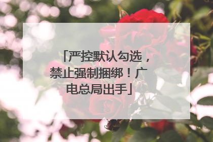 严控默认勾选，禁止强制捆绑！广电总局出手