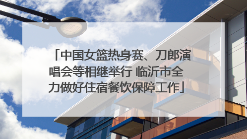中国女篮热身赛、刀郎演唱会等相继举行 临沂市全力做好住宿餐饮保障工作
